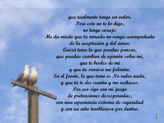 que realmente tengo un valor.
Pero esto no te lo digo,
no tengo coraje:
Me da miedo que tu mirada no venga acompañada
de la aceptación y del amor.
Quizá temo lo que puedas pensar,
que puedas cambiar de opinión sobre mí,
que te burles de mí
y que tu sonrisa me fulmine.
En el fondo, lo que temo es No valer nada,
y que tú te des cuenta y me rechaces.
Por eso sigo con mi juego
de pretensiones desesperadas,
con una apariencia externa de seguridad
y con un niño tembloroso por dentro.
 