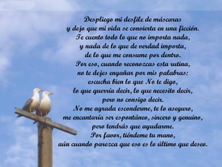 Despliego mi desfile de máscaras
y dejo que mi vida se convierta en una ficción.
Te cuento todo lo que no importa nada,
y nada de lo que de verdad importa,
de lo que me consume por dentro.
Por eso, cuando reconozcas esta rutina,
no te dejes engañar por mis palabras:
escucha bien lo que No te digo,
lo que querría decir, lo que necesito decir,
pero no consigo decir.
No me agrada esconderme, te lo aseguro,
me encantaría ser espontáneo, sincero y genuino,
pero tendrás que ayudarme.
Por favor, tiéndeme tu mano,
aún cuando parezca que eso es lo último que deseo.
 