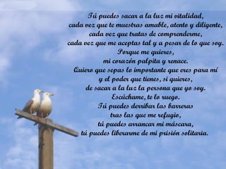 Tú puedes sacar a la luz mi vitalidad,
cada vez que te muestras amable, atento y diligente,
cada vez que tratas de comprenderme,
cada vez que me aceptas tal y a pesar de lo que soy.
Porque me quieres,
mi corazón palpita y renace.
Quiero que sepas lo importante que eres para mí
y el poder que tienes, si quieres,
de sacar a la luz la persona que yo soy.
Escúchame, te lo ruego.
Tú puedes derribar las barreras
tras las que me refugio,
tú puedes arrancar mi máscara,
tú puedes liberarme de mi prisión solitaria.
 