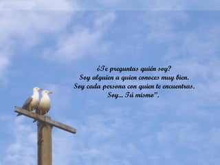 ¿Te preguntas quién soy?
Soy alguien a quien conoces muy bien.
Soy cada persona con quien te encuentras.
Soy... Tú mismo”.
 