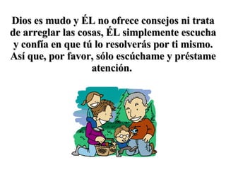 Dios es mudo y ÉL no ofrece consejos ni trata de arreglar las cosas, ÉL simplemente escucha y confía en que tú lo resolverás por ti mismo. Así que, por favor, sólo escúchame y préstame atención.   