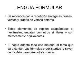 LENGUA FORMULAR
• Se reconoce por la repetición sintagmas, frases,
versos y tiradas de versos enteros.
• Estos elementos se repiten adaptándose al
hexámetro, encajan con otros similares y son
métricamente equivalentes.
• El poeta adapta todo ese material al tema que
va a cantar. Las fórmulas preexistentes le sirven
de modelo para crear otras nuevas.
 