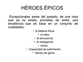 HÉROES ÉPICOS
Excepcionales seres del pasado, de una raza
que ya no existe, provistos de areté, una
excelencia que se basa en un conjunto de
cualidades:
• la belleza física
• el valor
• la elocuencia
• la inteligencia
• honor.
• Capacidad de sufrimiento
• Deseo de gloria
 