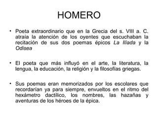 HOMERO
• Poeta extraordinario que en la Grecia del s. VIII a. C.
atraía la atención de los oyentes que escuchaban la
recitación de sus dos poemas épicos La Ilíada y la
Odisea
• El poeta que más influyó en el arte, la literatura, la
lengua, la educación, la religión y la filosofías griegas.
• Sus poemas eran memorizados por los escolares que
recordarían ya para siempre, envueltos en el ritmo del
hexámetro dactílico, los nombres, las hazañas y
aventuras de los héroes de la épica.
 