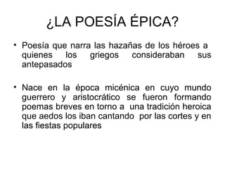 ¿LA POESÍA ÉPICA?
• Poesía que narra las hazañas de los héroes a
quienes los griegos consideraban sus
antepasados
• Nace en la época micénica en cuyo mundo
guerrero y aristocrático se fueron formando
poemas breves en torno a una tradición heroica
que aedos los iban cantando por las cortes y en
las fiestas populares
 