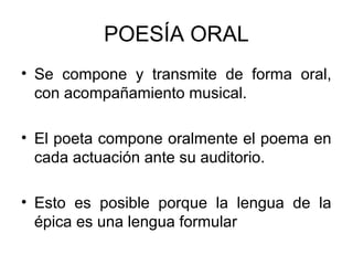 POESÍA ORAL
• Se compone y transmite de forma oral,
con acompañamiento musical.
• El poeta compone oralmente el poema en
cada actuación ante su auditorio.
• Esto es posible porque la lengua de la
épica es una lengua formular
 