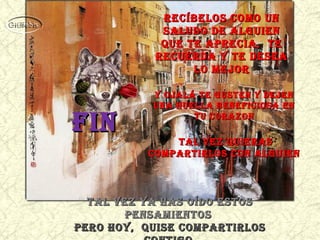 tal vez ya HaS oído eStoStal vez ya HaS oído eStoS
penSamientoSpenSamientoS
pero Hoy, quiSe compartirloSpero Hoy, quiSe compartirloS
y oJalá te guSten y deJeny oJalá te guSten y deJen
una Huella beneFicioSa enuna Huella beneFicioSa en
tu corazontu corazon
tal vez quieraStal vez quieraS
compartirloS con alguiencompartirloS con alguien
recíbeloS como unrecíbeloS como un
Saludo de alguienSaludo de alguien
que te aprecia, teque te aprecia, te
recuerda y te deSearecuerda y te deSea
lo meJorlo meJor
FinFin
 