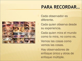 PARA RECORDAR…
 Cada observador es
diferente.
 Cada quien observa desde
su experiencia.
 Cada quien mira el mundo
como lo mira, no como es.
 Vemos las cosas como
vemos las cosas.
 Hay observadores de
enfoque único y otros de
enfoque múltiple.
 