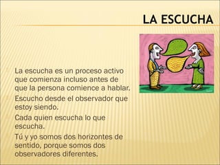 LA ESCUCHA
 La escucha es un proceso activo
que comienza incluso antes de
que la persona comience a hablar.
 Escucho desde el observador que
estoy siendo.
 Cada quien escucha lo que
escucha.
 Tú y yo somos dos horizontes de
sentido, porque somos dos
observadores diferentes.
 