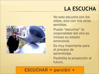 LA ESCUCHA
ESCUCHAR = percibir +
 No solo escucho con los
oídos, sino con mis otros
sentidos.
 Puedo “escuchar” la
corporalidad del otro es
incluso su estado
emocional.
 Es muy importante para
el proceso de
aprendizaje.
 Posibilita la proyección al
futuro.
 