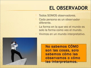 EL OBSERVADOR
 Todos SOMOS observadores.
 Cada persona es un observador
diferente.
 La forma en la que veo el mundo es
solo la forma como veo el mundo.
 Vivimos en un mundo interpretativo.
No sabemos CÓMO
son las cosas, solo
sabemos cómo las
observamos o cómo
las interpretamos.
 