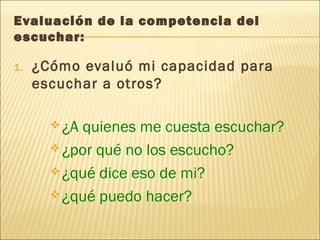 Evaluación de la competencia del
escuchar:
1. ¿Cómo evaluó mi capacidad para
escuchar a otros?
¿A quienes me cuesta escuchar?
¿por qué no los escucho?
¿qué dice eso de mi?
¿qué puedo hacer?
 