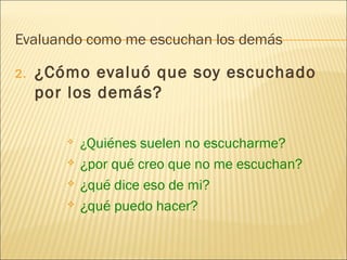 Evaluando como me escuchan los demás
2. ¿Cómo evaluó que soy escuchado
por los demás?
 ¿Quiénes suelen no escucharme?
 ¿por qué creo que no me escuchan?
 ¿qué dice eso de mi?
 ¿qué puedo hacer?
 