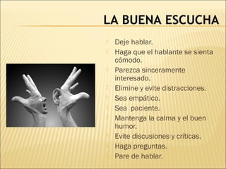 LA BUENA ESCUCHA
 Deje hablar.
 Haga que el hablante se sienta
cómodo.
 Parezca sinceramente
interesado.
 Elimine y evite distracciones.
 Sea empático.
 Sea paciente.
 Mantenga la calma y el buen
humor.
 Evite discusiones y críticas.
 Haga preguntas.
 Pare de hablar.
 