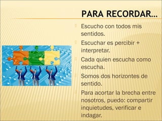 PARA RECORDAR…
 Escucho con todos mis
sentidos.
 Escuchar es percibir +
interpretar.
 Cada quien escucha como
escucha.
 Somos dos horizontes de
sentido.
 Para acortar la brecha entre
nosotros, puedo: compartir
inquietudes, verificar e
indagar.
 