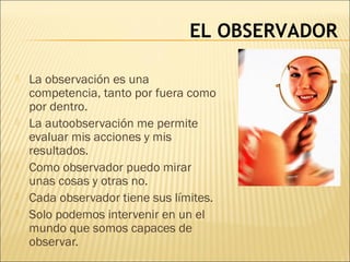 EL OBSERVADOR
 La observación es una
competencia, tanto por fuera como
por dentro.
 La autoobservación me permite
evaluar mis acciones y mis
resultados.
 Como observador puedo mirar
unas cosas y otras no.
 Cada observador tiene sus límites.
 Solo podemos intervenir en un el
mundo que somos capaces de
observar.
 
