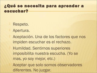 ¿Qué se necesita para aprender a
escuchar?
 Respeto.
 Apertura.
 Aceptación. Una de los factores que nos
impiden escuchar es el rechazo.
 Humildad. Sentirnos superiores
imposibilita nuestra escucha. (Yo se
mas, yo soy mejor, etc.)
 Aceptar que solo somos observadores
diferentes. No juzgar.
 