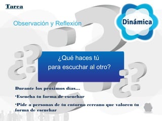 Tarea
Observación y Reflexión
¿Qué haces tú
para escuchar al otro?
Durante los próximos días…
•Escucha tu forma de escuchar
•Pide a personas de tu entorno cercano que valoren tu
forma de escuchar
 