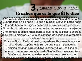El asunto crucial no es que no sepamos qué es lo que Dios quiere
de nosotros, Lo sabemos, pero lo objetamos.
¿Qué se necesita?
Aprender a rendir tu voluntad a la voluntad de Dios.
Y también dijo: «Yo soy el Dios de tu padre. Soy el Dios de
Abrahán, el Dios de Isaac y el Dios de Jacob.» Luego el
Señor dijo: «He visto muy bien la aflicción de mi pueblo que
está en Egipto. He oído su clamor por causa de sus
explotadores. He sabido de sus angustias, y he descendido
para librarlos de manos de los egipcios y sacarlos de esa
tierra, hacia una tierra buena y amplia, una tierra que fluye
leche y miel, donde habitan los cananeos, los hititas, los
amorreos, los ferezeos, los jivitas y los jebuseos. El clamor
de los hijos de Israel ha llegado a mi presencia, y he visto
además la opresión con que los egipcios los oprimen. Por lo
tanto, ven ahora, que voy a enviarte al faraón para que
saques de Egipto a mi pueblo, a los hijos de Israel.»
Cuando terminó de hablar, le dijo a Simón: «Lleva la barca hacia
la parte honda del lago, y echen allí sus redes para pescar.»
Simón le dijo: «Maestro, toda la noche hemos estado trabajando,
y no hemos pescado nada; pero ya que tú me lo pides, echaré la
red.» Así lo hicieron, y fue tal la cantidad de peces que atraparon,
que la red se rompía.
Cuando Simón Pedro vio esto, cayó de rodillas ante Jesús y le
dijo: «Señor, ¡apártate de mí, porque soy un pecador!»
También estaban sorprendidos Jacobo y Juan, los hijos de
Zebedeo, que eran compañeros de Simón. Pero Jesús le dijo a
Simón: «No temas, que desde ahora serás pescador de
hombres.» Llevaron entonces las barcas a tierra, y lo dejaron todo
 