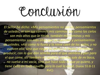 El Señor ha dicho: «Mis pensamientos no son los pensamientos
de ustedes, ni son sus caminos mis caminos. Así como los cielos
son más altos que la tierra, también mis caminos y mis
pensamientos son más altos que los caminos y pensamientos
de ustedes. »Así como la lluvia y la nieve caen de los cielos, y no
vuelven allá, sino que riegan la tierra y la hacen germinar y
producir, con lo que dan semilla para el que siembra y pan para
el que come, así también mi palabra, cuando sale de mi boca,
no vuelve a mí vacía, sino que hace todo lo que yo quiero, y
tiene éxito en todo aquello para lo cual la envié. (Isaías 55:8-11
RVC)
 