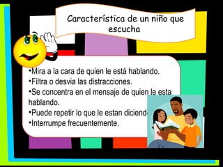 Característica de un niño que escucha  Mira a la cara de quien le está hablando. Filtra o desvia las distracciones. Se concentra en el mensaje de quien le esta hablando. Puede repetir lo que le estan diciendo. Interrumpe frecuentemente. 