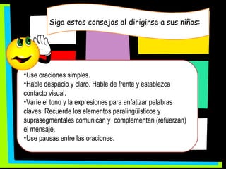 Siga estos consejos al dirigirse a sus niños: Use oraciones simples. Hable despacio y claro. Hable de frente y establezca contacto visual.  Varíe el tono y la expresiones para enfatizar palabras claves. Recuerde los elementos paralingüísticos y suprasegmentales comunican y  complementan (refuerzan) el mensaje. Use pausas entre las oraciones.  
