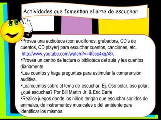 Actividades que fomentan el arte de escuchar Provea una audioteca (con audífonos, grabadora, CD’s de cuentos, CD player) para escuchar cuentos, canciones, etc. http://www.youtube.com/watch?v=4fcco4xqA8k Provea un centro de lectura o biblioteca del aula y lea cuentos diariamente. Lea cuentos y haga preguntas para estimular la comprensión auditiva. Lea cuentos sobre el tema de escuchar: Ej. Oso polar, oso polar, ¿qué escuchas? Por Bill Martin Jr. & Eric Carle  Realice juegos donde los niños tengan que escuchar sonidos de animales, de instrumentos musicales o del ambiente para identificar los mismos. 