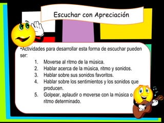 Escuchar con Apreciación  Actividades para desarrollar esta forma de escuchar pueden ser: Moverse al ritmo de la música. Hablar acerca de la música, ritmo y sonidos. Hablar sobre sus sonidos favoritos. Hablar sobre los sentimientos y los sonidos que producen. Golpear, aplaudir o moverse con la música o un ritmo determinado . 