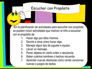 Escuchar con Propósito  En la planificación de actividades para escuchar con propósito se pueden incluir actividades que motiven al niño a escuchar con el propósito de: Hacer algo por ellos mismos. Decirle a otros cómo hacer algo. Manejar algun tipo de juguete o equipo. Llevar un mensaje. Poner objetos en cierto orden o secuencia. Saber cuántos nombres o hechos recuerda. Aprender nuevas destrezas como cantar canciones nuevas o juegos de dedos. 