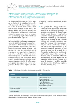104
ESCUCHAR, OBSERVAR Y COMPRENDER. Recuperando la narrativa en las Ciencias de la Salud.
APORTACIONES DE LA INVESTIGACIÓN CUALITATIVA
En el capítulo 3 hemos aprendido a reali-
zar el diseño de un estudio y hemos ele-
gido qué metodología, métodos y mues-
tra vamos a realizar en la investigación
que estamos llevando a cabo. Ahora de-
bemos decidir qué técnicas de recogida
de información utilizaremos, siguiendo
unos criterios de rigor, como la adecua-
ción epistemológica y la reflexividad, que
ya trataremos en el capítulo 6.
La investigación cualitativa no es solo un
conjunto de técnicas destinadas a la re-
colección de datos. Las técnicas son los
procedimientos específicos para reco-
ger la información (véase la tabla 3 del
capítulo 3). Estos procedimientos, por sí
mismos, no son cuantitativos ni cualitati-
vos; serán cualitativos si se enmarcan en
una investigación en la que la metodolo-
gía y los métodos son cualitativos. En un
mismo estudio pueden utilizarse diver-
sas técnicas de recogida de información
para poder conseguir una mayor com-
prensión del fenómeno o para aumentar
Introducción a las principales técnicas de recogida de
información en investigación cualitativa
el rigor del estudio (triangulación de téc-
nicas).
➜ Por ejemplo, Ana Garay y col. hicieron
un estudio cuyo objetivo fue “Evaluar el
sistema de recogida de sangre en los
sectores hemopáticos de Cataluña que
incluía bancos de sangre hospitalarios,
unidades móviles, promotores/as, aso-
ciaciones, donantes y voluntarios/as,
mediante el análisis de los procedi-
mientos con los cuales se quieren ase-
gurar las metas y objetivos estableci-
dos, los valores vinculados a políticas,
las estructuras organizacionales y los
sistemas operativos”. Para esto, se utili-
zaron como técnicas de recogida de in-
formación: la observación participante
de las acciones y prácticas que se reali-
zaron durante la donación, entrevistas
individuales y grupales a personas en
todos los niveles implicados en el pro-
ceso de donación y también recogida
de documentos (circulares, trípticos,
carteles, informes, etc.).
Tabla 1. Clasificación de las técnicas de recogida información
Técnicas Tipos
Conversacionales o narrativas Entrevista individual
Entrevista grupal
• Grupos de discusión
• Grupos focales
• Grupos triangulares
Técnicas biográficas
Observacionales Véase la tabla 7
Documentales
Fuente: Modificada de: Vallés MS. Técnicas cualitativas de investigación social. Reflexión meto-
dológica y práctica profesional. Madrid: Síntesis; 2000.
ÍNDEX
 