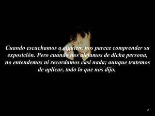Cuando  escuchamos  a alguien, nos parece comprender su exposición. Pero cuando nos alejamos de dicha persona,  no  entendemos ni recordamos casi nada; aunque tratemos de aplicar, todo lo que nos dijo.  