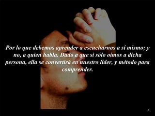 Por lo que debemos aprender a  escucharnos  a sí mismo; y  no , a quien habla. Dado a que si sólo  oímos  a dicha persona, ella se convertirá en nuestro líder, y método para comprender. 