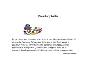 Escuchar y hablar
La escritura solo adquiere sentido en la medida en que contribuya al
desarrollo humano. Esto quiere decir que la escritura ayuda a
construir mejores seres humanos: personas civilizadas, éticas,
solidarias e inteligentes", condiciones indispensables en la
construcción de una sociedad abierta, democrática y competitiva.
Clemencia Cuervo y Rita Flórez
 