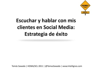 Escuchar y hablar con mis
    clientes en Social Media:
        Estrategia de éxito




Tomás Sawada | HOWA/SCL 2011 | @TomasSawada | www.Intellignos.com
 
