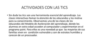 ACTIVIDADES CON LAS TICS
• Sin duda las tics son una herramienta esencial del aprendizaje. Las
clases interactivas llaman la atención de los educandos y los motiva
para su conocimiento. Observamos una de las clases de los
educandos del Modelo de Aceleración del aprendizaje, donde los
alumnos en extra edad acceden al computador y experimentan en el
programa paint. Para ellos es una novedad ya que las mayorías de sus
familias viven en condición vulnerable y son de estratos humildes y
carecen de un procesador.
 