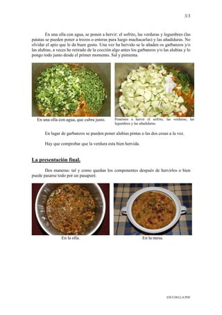 3/3
ESCUDELLA.PDF
En una olla con agua, se ponen a hervir: el sofrito, las verduras y legumbres (las
patatas se pueden poner a trozos o enteras para luego machacarlas) y las añadiduras. No
olvidar el apio que le da buen gusto. Una vez ha hervido se le añaden os garbanzos y/o
las alubias, a veces he retirado de la cocción algo antes los garbanzos y/o las alubias y lo
pongo todo junto desde el primer momento. Sal y pimienta.
En una olla con agua, que cubra justo. Ponemos a hervir el sofrito, las verduras, las
legumbres y las añadiduras.
En lugar de garbanzos se pueden poner alubias pintas o las dos cosas a la vez.
Hay que comprobar que la verdura esta bien hervida.
La presentación final.
Dos maneras: tal y como quedan los componentes después de hervirlos o bien
puede pasarse todo por un pasapuré.
En la olla. En la mesa.
 
