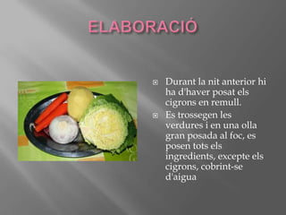 ELABORACIÓDurant la nit anterior hi ha d'haver posat els cigrons en remull.Es trossegen les verdures i en una olla gran posada al foc, es posen totselsingredients, excepteelscigrons, cobrint-se d'aigua