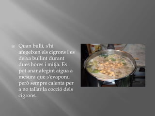 Quanbulli, s'hiafegeixenelscigrons i es deixabullintdurantdueshores i mitja. Es potanarafegintaigua a mesura que s'evapora, peròsemprecalenta per a no tallar la cocciódelscigrons.