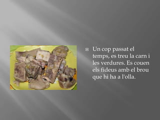 Un coppassat el temps, es treu la carn i les verdures. Es couenelsfideusamb el brou que hi ha a l'olla.