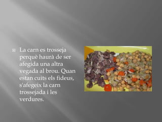 La carn es trossejaperquèhaurà de ser afegida una altra vegada al brou. Quanestancuitselsfideus, s'afegeix la carntrossejada i les verdures.