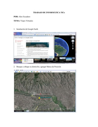 TRABAJO DE INFORMÁTICA TICs
POR: Alex Escudero
TEMA: Viajes Virtuales
1. Instalación de Google Earth
2. Busque y ubique su domicilio, agregar Marca de Posición
 