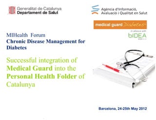 In alliance with

MIHealth Forum
Chronic Disease Management for
Diabetes

Successful integration of
Medical Guard into the
Personal Health Folder of
Catalunya


                                 Barcelona, 24-25th May 2012
 