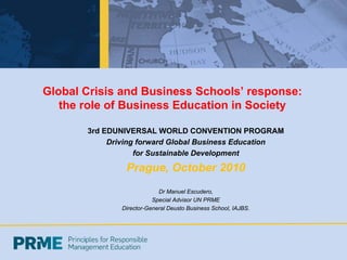 Global Crisis and Business Schools’ response:
   the role of Business Education in Society

       3rd EDUNIVERSAL WORLD CONVENTION PROGRAM
            Driving forward Global Business Education
                   for Sustainable Development

                Prague, October 2010
                            Dr Manuel Escudero,
                          Special Advisor UN PRME
               Director-General Deusto Business School, IAJBS.
 