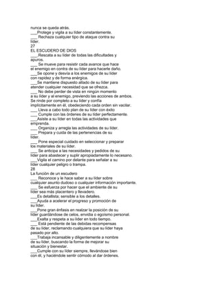 nunca se queda atrás.
___Protege y vigila a su líder constantemente.
___ Rechaza cualquier tipo de ataque contra su
líder.
27
EL ESCUDERO DE DIOS
___.Rescata a su líder de todas las dificultades y
apuros.
___ Se mueve para resistir cada avance que hace
el enemigo en contra de su líder para hacerle daño.
___Se opone y desvía a los enemigos de su líder
con rapidez y de forma enérgica.
___Se mantiene dispuesto alIado de su líder para
atender cualquier necesidad que se ofrezca.
___ No debe perder de vista en ningún momento
a su líder y al enemigo, previendo las acciones de ambos.
Se rinde por completo a su líder y confía
implícitamente en él, obedeciendo cada orden sin vacilar.
___ Lleva a cabo todo plan de su líder con éxito
___ Cumple con las órdenes de su líder perfectamente.
___Asiste a su líder en todas las actividades que
emprenda.
___ Organiza y arregla las actividades de su líder.
___ Prepara y cuida de las pertenencias de su
líder.
___ Pone especial cuidado en seleccionar y preparar
los materiales de su líder.
___ Se anticipa a las necesidades y pedidos de su
líder para abastecer y suplir apropiadamente lo necesano.
___Vigila el camino por delante para señalar a su
líder cualquier peligro o trampa.
28
La función de un escudero
___ Reconoce y le hace saber a su líder sobre
cualquier asunto dudoso o cualquier información importante.
___ Se esfuerza por hacer que el ambiente de su
líder sea más placentero y llevadero.
___Es detallista; sensible a los detalles.
___Ayuda a acelerar el progreso y promoción de
su líder.
___Pone gran énfasis en realzar la posición de su
líder guardándose de celos, envidia o egoísmo personal.
___Exalta y respeta a su líder en todo tiempo.
___ Está pendiente de las debidas recompensas
de su líder, reclamando cualquiera que su líder haya
pasado por alto.
___Trabaja incansable y diligentemente a nombre
de su líder, buscando la forma de mejorar su
situación y bienestar.
___Cumple con su líder siempre, llevándose bien
con él, y haciéndole sentir cómodo al dar órdenes.
 