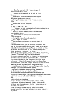 ___ Sacrifica su propia vida y bienestar por el
mejoramiento de su líder.
___Trabaja por el bienestar de su líder en todo
tiempo.
___Demuestra intolerancia total hacia cualquier
acusación falsa contra su líder.
___Comparte los sueños, metas y visiones de su
líder.
___Desea que su líder progrese.
29
EL ESCUDERO DE DIOS
___ Perdona a su líder por cualquier ofensa inmediatamente
y sin guardar resentimiento o ira.
___Rehúsa guardar resentimiento contra su líder
por cualquier razón.
___ Demuestra una lealtad extrema a su líder,
hasta la muerte.
___Completa y complementa a su líder.
___Va a la par de su líder.
___Considera a su líder más importante que a sí
mismo.
Hasta ahora es obvio que un escudero bíblico era más
que un simple empleado. Un escudero era la persona que
indudablemente pasó muchos años, si no es toda su vida,
al servicio del oficial. Sólo de esta manera, éste podría
llegar a conocer y entender a su oficial.
Sirviente, guardaespaldas, amigo, compañero, mayordomo,
cocinero y confidente, son sólo algunas de las
funciones que desempeñaba un escudero en la vida de su
oficial. Su lista de deberes era interminable. La posición
de un escudero es una que requiere gran honor, amor,
tolerancia y vigilancia. Una obediencia incondicional era
absolutamente necesaria, aunque después de unos cuantos
años de servicio el fiel escudero probablemente no
necesitaba que le dijeran lo que su oficial pensaba, deseaba
o exigía. Él lo conocía como a sí mismo.
Dedicación y devoción hasta la muerte era ya una
costumbre en la vida del escudero bíblico.
Aunque no hay material de referencia disponible que
indique el procedimiento exacto que se usaba para seleccionar
y entrenar a un escudero en los tiempos bíblicos,
30
La función de un escudero
parece claro que cualquier método que fuera usado,
obviamente requería una lealtad sincera. También es
evidente que el escudero era elegido y entrenado por el
oficial al cual serviría.
En el capítulo 5 consideraremos algunos requisitos
para una posición tan importante como es la del escudero
espiritual.
 