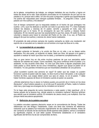 de la iglesia, compañeros de trabajo, ex colegas hablaban de sus triunfos y logros en
todas las áreas de la vida. Esta situación provocaba en mi frustración de por qué no me
pasaba a mí, porque solo a ellos. Un día me puse a preguntar a gente que aparentemente
me podría dar respuestas pero siempre quedaba limitado… le pregunté a Dios: "¿Qué
pasará con mis sueños y mis deseos?"
Con el tiempo comprendí que la respuesta estaba en el hecho de que entregara mis
sueños a Él y que me dedicara a servirle con todo lo que tenia (tres “T”). Esto implicaba
realizar los deseos y visiones de mi pastor, servirle y apoyarlo en todo, esto me
aseguraría que si lo hacía, Él se encargaría de que mis sueños y deseos fueran
realizados. Él me recordó que eso fue exactamente lo que hizo Jesús. Él cedió Su propia
voluntad y deseos para hacer la voluntad del Padre en Su vida. A su vez, el Padre se
aseguró de que los sueños y visiones de Jesús fueran realizados.
El propósito de esta primera semana de nuestra campaña es darte una revelación del
espíritu de un escudero en tu relación con el hombre o la mujer de Dios en tu vida.
4. La necesidad de un escudero
Mi pastor entiende mi llamado y la unción de Dios en mi vida, y es su deseo verlos
realizados. Por otra parte, yo entiendo mi deber, dado por Dios, de apoyar a mi pastor y
ayudarlo a realizar la visión que Dios nos ha dado, y someterme completamente a Él.
Hay un gran temor hoy en día entre muchos pastores de que sus asociados están
tratando de robarles las ovejas. Como resultado, hay poca confianza entre el pastor y su
asistente, no hay acuerdo entre ellos. Yo creo que Dios tiene a alguien preparado para
cada pastor (y otros dentro de los cinco ministerios), alguien que apoye al pastor en el
ministerio. Yo veo grandes ministerios que son levantados alrededor de una persona.
¿Qué sucederá cuando esa persona se vaya? El saber que las ovejas no pueden
funcionar cuando el pastor sale de viajes, no dice mucho a favor del pastor, o de cualquier
hombre de Dios. Las ovejas deben poner sus ojos en Jesús, no en el pastor. Y debe
haber hombres capaces de llevar el ministerio cuando el pastor se ausenta.
¿Dónde estaríamos hoy si Jesús no hubiera puesto una porción de sí mismo en los doce
discípulos? ¿Qué hubiera pasado si, en el día que Él ascendió al Padre, nadie lo hubiera
visto irse y que luego se encargara de Su ministerio en la tierra?
Yo le hago esta pregunta de suma importancia a cada pastor o líder espiritual: ¿Si tú
fueras sacado de la escena hoy, dónde estaría tu ministerio mañana? Muchos tendrían
que admitir que el ministerio sufriría. El ministerio de Jesús creció y se multiplicó. Eso fue
porque había escuderos apoyándolo.
5. Definición de la palabra escudero
La palabra escudero aparece dieciocho veces en la concordancia de Strong. Todas las
referencias son del Antiguo Testamento. Cada una tiene dos números de referencia,
indicando que la palabra fue traducida originalmente de dos palabras hebreas. Antes de
dar comienzo al estudio de las escrituras donde aparece esta palabra, vamos a considerar
su significado original, el cual debe quedar firmemente establecido si el verdadero
significado del término ha de ser comprendido de lleno.
 