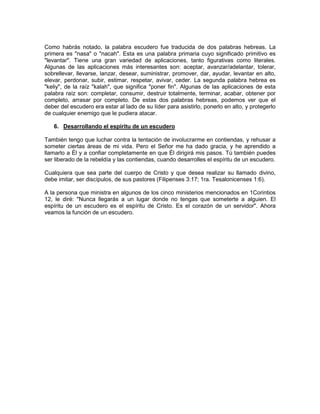 Como habrás notado, la palabra escudero fue traducida de dos palabras hebreas. La
primera es "nasa" o "nacah". Esta es una palabra primaria cuyo significado primitivo es
"levantar". Tiene una gran variedad de aplicaciones, tanto figurativas como literales.
Algunas de las aplicaciones más interesantes son: aceptar, avanzar/adelantar, tolerar,
sobrellevar, llevarse, lanzar, desear, suministrar, promover, dar, ayudar, levantar en alto,
elevar, perdonar, subir, estimar, respetar, avivar, ceder. La segunda palabra hebrea es
"keliy", de la raíz "kalah", que significa "poner fin". Algunas de las aplicaciones de esta
palabra raíz son: completar, consumir, destruir totalmente, terminar, acabar, obtener por
completo, arrasar por completo. De estas dos palabras hebreas, podemos ver que el
deber del escudero era estar al lado de su líder para asistirlo, ponerlo en alto, y protegerlo
de cualquier enemigo que le pudiera atacar.
6. Desarrollando el espíritu de un escudero
También tengo que luchar contra la tentación de involucrarme en contiendas, y rehusar a
someter ciertas áreas de mi vida. Pero el Señor me ha dado gracia, y he aprendido a
llamarlo a Él y a confiar completamente en que Él dirigirá mis pasos. Tú también puedes
ser liberado de la rebeldía y las contiendas, cuando desarrolles el espíritu de un escudero.
Cualquiera que sea parte del cuerpo de Cristo y que desea realizar su llamado divino,
debe imitar, ser discípulos, de sus pastores (Filipenses 3:17; 1ra. Tesalonicenses 1:6).
A la persona que ministra en algunos de los cinco ministerios mencionados en 1Corintios
12, le diré: "Nunca llegarás a un lugar donde no tengas que someterte a alguien. El
espíritu de un escudero es el espíritu de Cristo. Es el corazón de un servidor". Ahora
veamos la función de un escudero.
 