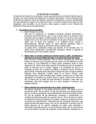 La función de un escudero
Al examinar la función de un escudero, quiero que permitas que el Espíritu Santo toque tu
corazón y te revele dónde has fallado con tus líderes espirituales. Toma la decisión seria
de librarte de cualquier indicio de rebeldía, contienda, competencia, y rencor; decidiéndote
a ocupar fielmente tu lugar en el cuerpo de Cristo. La función principal de uno que ha sido
designado como escudero, es de servicio, debe ayudar a asistir a otro. Veamos las
diferentes formas que toma este servicio.
1. Los deberes de un escudero
a. Debe fortalecer a su líder
Sólo por su presencia, un verdadero escudero siempre demostrará y
producirá una actitud de fe y paz. Si vas a tener éxito en tu servicio como
escudero para tu pastor, él debe percibir el gozo y la victoria como parte
integral de tu vida. Eso solo le ministrará. Es de gran alivio para el pastor
saber que no tiene que sostener a su asistente física, mental y
espiritualmente. Muchas veces he visto pastores agotados física y
emocionalmente porque su asociado siempre necesita algo.
Tu pastor tiene suficientes ovejas que atender; él no necesita otra. Tú
debes estar asistiéndole, proveyéndole descanso mental y corporal al
demostrarle que tu fe es fuerte y activa.
b. Debe tener un hondo sentido de respeto hacia su líder, aceptación y
tolerancia a la personalidad del líder y su forma de hacer las cosas.
Dios nos hizo a todos diferentes. Por lo menos cincuenta por ciento del
tiempo, la forma en que tu pastor hace las cosas va a ser diferente a como
las harías tú. Esa diferencia no debe causar problemas entre tu líder
espiritual y tú. Varios años atrás, aprendí un secreto que me ha ayudado a
estar en armonía con mi pastor. Llegué a la conclusión de que si el
resultado del plan de mi pastor es edificar y extender el reino de Dios y
ganar almas, entonces estoy dispuesto a seguir ese plan. Aunque nuestros
métodos sean diferentes, nuestra meta es la misma. Porque ¿qué
importancia tiene cuáles métodos sean usados, siempre que la meta sea
alcanzada? Si adoptas esa actitud hacia tu pastor, habrá unión entre los
dos. Él sabrá que no estás ahí para llevarle la contraria o para retar sus
decisiones, sino para trabajar con él y para ayudarlo a alcanzar sus
objetivos divinos.
c. Debe entender los pensamientos de su líder, instintivamente.
Me parece escuchar lo que estás pensando ahora: "Mi pastor y yo no
pensamos igual". Eso es cierto; no hay dos personas que piensen igual y
ese es uno de los problemas que enfrentaremos al ser el escudero de otro.
En vez de quejarte de las diferencias, comienza a concentrarte y a
confesar el área donde están de acuerdo. Di así: "En el nombre de Jesús,
yo entiendo la forma de pensar de mi pastor y estoy de acuerdo con él en
el espíritu de entendimiento". Recuerda que los discípulos estuvieron con
Jesús durante tres largos años y aun así no empezaron a pensar como Él
hasta después de su muerte, después de haber sido enterrado y
resucitado, ascendió al cielo y envió al Espíritu Santo. De la misma forma
en que el Espíritu de Dios fue impartido a estos hombres, después de un
 