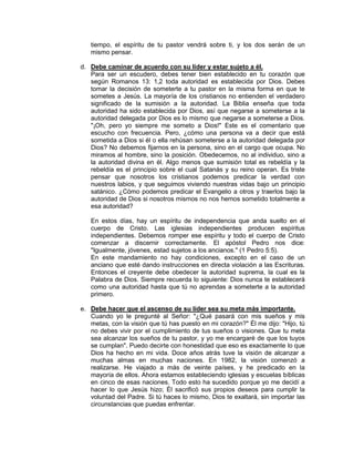 tiempo, el espíritu de tu pastor vendrá sobre ti, y los dos serán de un
mismo pensar.
d. Debe caminar de acuerdo con su líder y estar sujeto a él.
Para ser un escudero, debes tener bien establecido en tu corazón que
según Romanos 13: 1,2 toda autoridad es establecida por Dios. Debes
tomar la decisión de someterte a tu pastor en la misma forma en que te
sometes a Jesús. La mayoría de los cristianos no entienden el verdadero
significado de la sumisión a la autoridad. La Biblia enseña que toda
autoridad ha sido establecida por Dios, así que negarse a someterse a la
autoridad delegada por Dios es lo mismo que negarse a someterse a Dios.
"¡Oh, pero yo siempre me someto a Dios!" Este es el comentario que
escucho con frecuencia. Pero, ¿cómo una persona va a decir que está
sometida a Dios si él o ella rehúsan someterse a la autoridad delegada por
Dios? No debemos fijarnos en la persona, sino en el cargo que ocupa. No
miramos al hombre, sino la posición. Obedecemos, no al individuo, sino a
la autoridad divina en él. Algo menos que sumisión total es rebeldía y la
rebeldía es el principio sobre el cual Satanás y su reino operan. Es triste
pensar que nosotros los cristianos podemos predicar la verdad con
nuestros labios, y que seguimos viviendo nuestras vidas bajo un principio
satánico. ¿Cómo podemos predicar el Evangelio a otros y traerlos bajo la
autoridad de Dios si nosotros mismos no nos hemos sometido totalmente a
esa autoridad?
En estos días, hay un espíritu de independencia que anda suelto en el
cuerpo de Cristo. Las iglesias independientes producen espíritus
independientes. Debemos romper ese espíritu y todo el cuerpo de Cristo
comenzar a discernir correctamente. El apóstol Pedro nos dice:
"Igualmente, jóvenes, estad sujetos a los ancianos." (1 Pedro 5:5).
En este mandamiento no hay condiciones, excepto en el caso de un
anciano que esté dando instrucciones en directa violación a las Escrituras.
Entonces el creyente debe obedecer la autoridad suprema, la cual es la
Palabra de Dios. Siempre recuerda lo siguiente: Dios nunca te establecerá
como una autoridad hasta que tú no aprendas a someterte a la autoridad
primero.
e. Debe hacer que el ascenso de su líder sea su meta más importante.
Cuando yo le pregunté al Señor: "¿Qué pasará con mis sueños y mis
metas, con la visión que tú has puesto en mi corazón?" Él me dijo: "Hijo, tú
no debes vivir por el cumplimiento de tus sueños o visiones. Que tu meta
sea alcanzar los sueños de tu pastor, y yo me encargaré de que los tuyos
se cumplan". Puedo decirte con honestidad que eso es exactamente lo que
Dios ha hecho en mi vida. Doce años atrás tuve la visión de alcanzar a
muchas almas en muchas naciones. En 1982, la visión comenzó a
realizarse. He viajado a más de veinte países, y he predicado en la
mayoría de ellos. Ahora estamos estableciendo iglesias y escuelas bíblicas
en cinco de esas naciones. Todo esto ha sucedido porque yo me decidí a
hacer lo que Jesús hizo; Él sacrificó sus propios deseos para cumplir la
voluntad del Padre. Si tú haces lo mismo, Dios te exaltará, sin importar las
circunstancias que puedas enfrentar.
 
