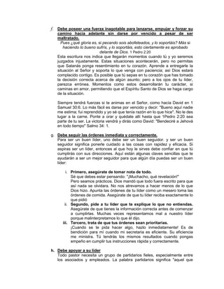 f. Debe poseer una fuerza inagotable para lanzarse, empujar y forzar su
camino hacia adelante sin darse por vencido a pesar de ser
maltratado.
Pues ¿qué gloria es, si pecando sois abofeteados, y lo soportáis? Más si
haciendo lo bueno sufrís, y lo soportáis, esto ciertamente es aprobado
delante de Dios. 1 Pedro 2:20
Esta escritura nos indica que llegarán momentos cuando tú y yo seremos
juzgados injustamente. Estas situaciones acontecerán, pero no permitas
que Satanás ponga resentimiento en tu corazón. Aprende a entregarle la
situación al Señor y soporta lo que venga con paciencia; así Dios estará
complacido contigo. Es posible que tú sepas en tu corazón que has tomado
la decisión correcta acerca de algún asunto; pero a los ojos de tu líder,
parezca errónea. Momentos como estos desarrollarán tu carácter, si
caminas en amor, permitiendo que el Espíritu Santo de Dios se haga cargo
de la situación.
Siempre tendrá fuerzas si te animas en el Señor, como hacía David en 1
Samuel 30:6. Lo más fácil es darse por vencido y decir: "Bueno aquí nadie
me estima; fui reprendido y yo sé que tenía razón en lo que hice". No le des
lugar a la carne. Ponte a orar y quédate allí hasta que 1Pedro 2:20 sea
parte de tu ser. La victoria vendrá y dirás como David: "Bendeciré a Jehová
en todo tiempo" Salmo 34: 1.
g. Debe seguir las órdenes inmediata y correctamente.
Para ser un buen líder, uno debe ser un buen seguidor. y ser un buen
seguidor significa ponerle cuidado a las cosas con rapidez y eficacia. Si
aspiras ser un líder, entonces al que hoy le sirves debe confiar en que tú
cumplirás con sus direcciones. Aquí están algunas claves sencillas que te
ayudarán a ser un mejor seguidor para que algún día puedas ser un buen
líder:
i. Primero, asegúrate de tomar nota de todo.
Sé que debes estar pensando: "¡Muchacho, qué revelación!"
Pero seamos prácticos. Dios mandó que todo fuera escrito para que
así nada se olvidara. No nos atrevamos a hacer menos de lo que
Dios hizo. Apunta las órdenes de tu líder como un mesero toma las
órdenes de comida. Asegúrate de que tu líder reciba exactamente lo
que pidió
ii. Segundo, pide a tu líder que te explique lo que no entiendas.
Asegúrate de que tienes la información correcta antes de comenzar
a cumplirlas. Muchas veces representamos mal a nuestro líder
porque malinterpretamos lo que él dijo.
iii. Tercero, trata de que tus órdenes sean prioritarias.
¡Cuando se te pida hacer algo, hazlo inmediatamente! Es de
bendición para mí cuando mi secretaria es eficiente. Su eficiencia
me ministra. Tú tendrás los mismos resultados cuando pongas
empeño en cumplir tus instrucciones rápida y correctamente.
h. Debe apoyar a su líder
Todo pastor necesita un grupo de partidarios fieles, especialmente entre
los asociados y empleados. La palabra partidarios significa "aquel que
 